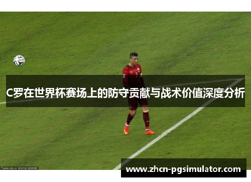 C罗在世界杯赛场上的防守贡献与战术价值深度分析