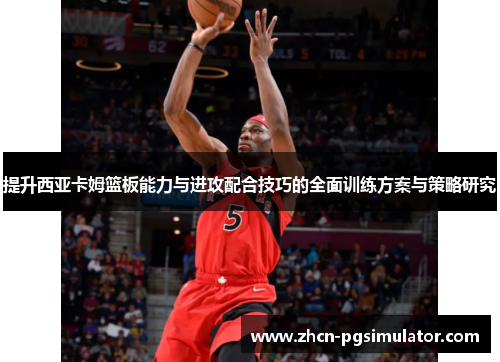 提升西亚卡姆篮板能力与进攻配合技巧的全面训练方案与策略研究