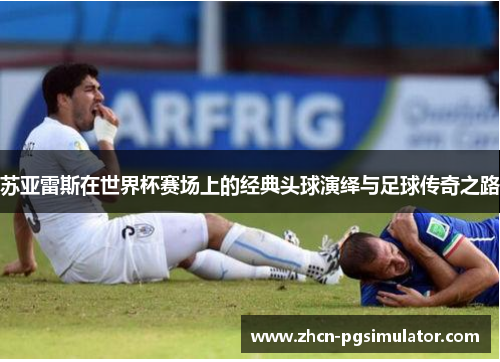 苏亚雷斯在世界杯赛场上的经典头球演绎与足球传奇之路