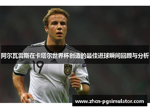 阿尔瓦雷斯在卡塔尔世界杯创造的最佳进球瞬间回顾与分析