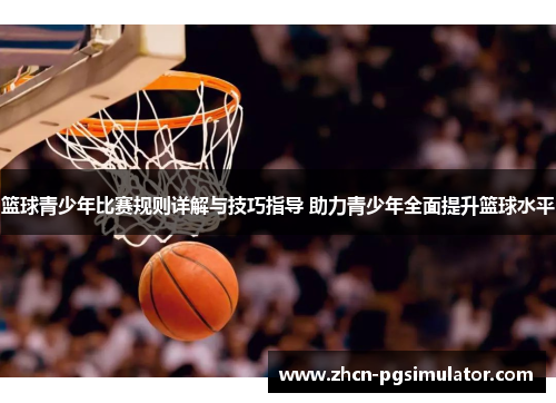 篮球青少年比赛规则详解与技巧指导 助力青少年全面提升篮球水平