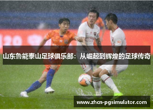 山东鲁能泰山足球俱乐部:从崛起到辉煌的足球传奇 山东鲁能泰山足球俱乐部:从崛起到辉煌的足球传奇