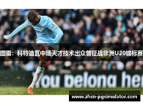 图雷:科特迪瓦中场天才技术出众曾征战非洲U20锦标赛 图雷:科特迪瓦中场天才技术出众曾征战非洲U20锦标赛