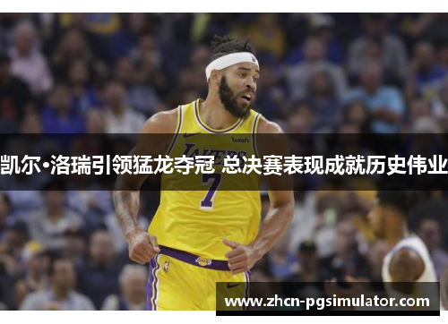 凯尔·洛瑞引领猛龙夺冠 总决赛表现成就历史伟业