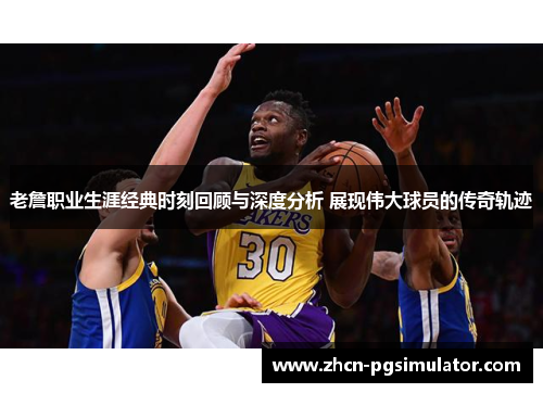 老詹职业生涯经典时刻回顾与深度分析 展现伟大球员的传奇轨迹