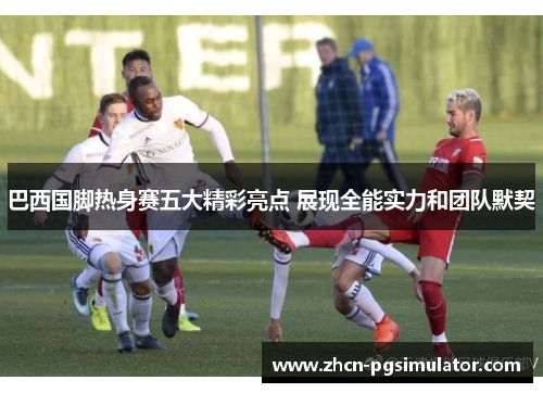 巴西国脚热身赛五大精彩亮点 展现全能实力和团队默契