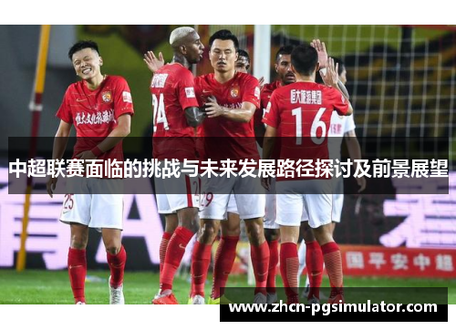 中超联赛面临的挑战与未来发展路径探讨及前景展望