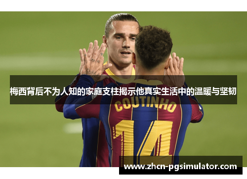 梅西背后不为人知的家庭支柱揭示他真实生活中的温暖与坚韧
