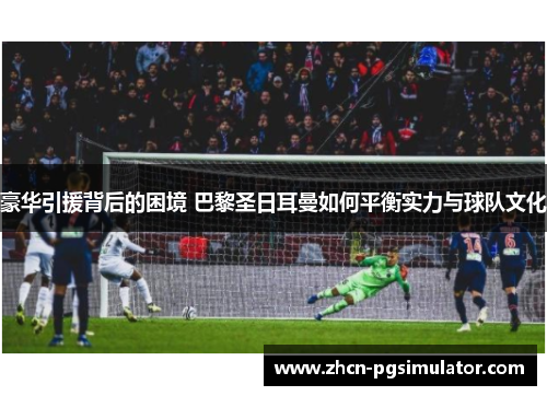 豪华引援背后的困境 巴黎圣日耳曼如何平衡实力与球队文化 豪华引援背后的困境 巴黎圣日耳曼如何平衡实力与球队文化
