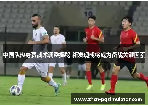 中国队热身赛战术调整揭秘 新发现或将成为备战关键因素 中国队热身赛战术调整揭秘 新发现或将成为备战关键因素