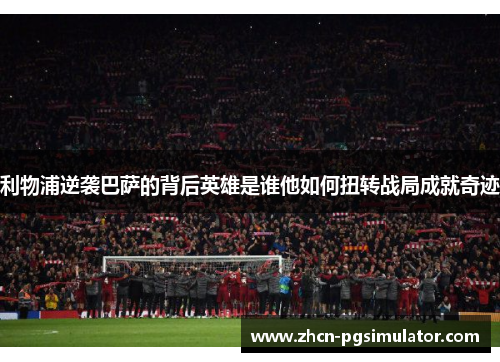利物浦逆袭巴萨的背后英雄是谁他如何扭转战局成就奇迹