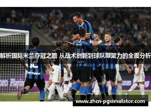 解析国际米兰夺冠之路 从战术创新到球队凝聚力的全面分析