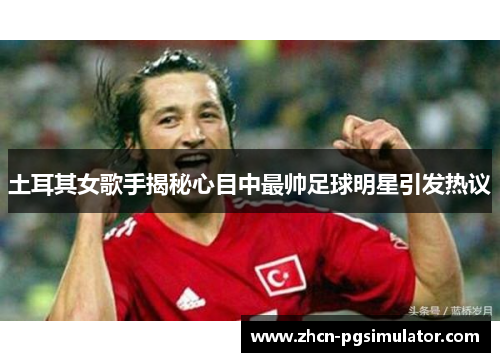 土耳其女歌手揭秘心目中最帅足球明星引发热议