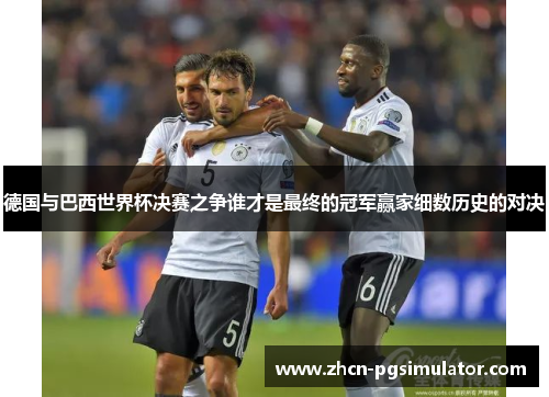 德国与巴西世界杯决赛之争谁才是最终的冠军赢家细数历史的对决 德国与巴西世界杯决赛之争谁才是最终的冠军赢家细数历史的对决