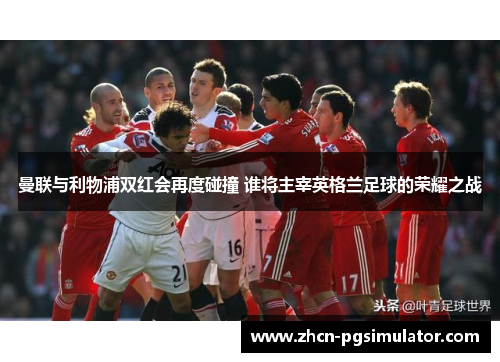 曼联与利物浦双红会再度碰撞 谁将主宰英格兰足球的荣耀之战