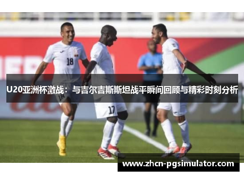 U20亚洲杯激战：与吉尔吉斯斯坦战平瞬间回顾与精彩时刻分析