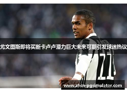 尤文图斯即将买断卡卢卢潜力巨大未来可期引发球迷热议