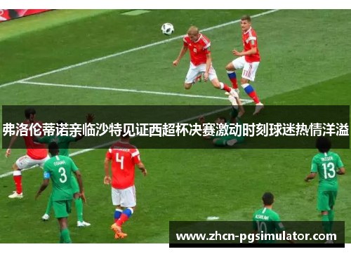 弗洛伦蒂诺亲临沙特见证西超杯决赛激动时刻球迷热情洋溢