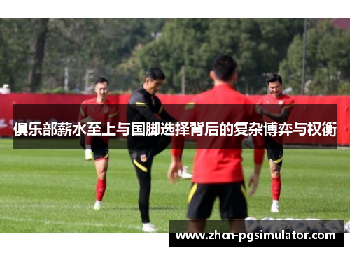 俱乐部薪水至上与国脚选择背后的复杂博弈与权衡