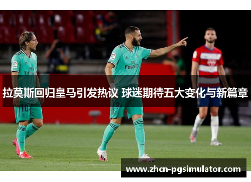 拉莫斯回归皇马引发热议 球迷期待五大变化与新篇章