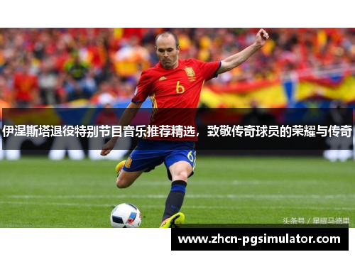 伊涅斯塔退役特别节目音乐推荐精选，致敬传奇球员的荣耀与传奇