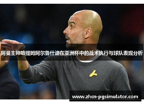 阿曼主帅哈提姆阿尔鲁什迪在亚洲杯中的战术执行与球队表现分析