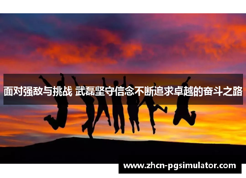 面对强敌与挑战 武磊坚守信念不断追求卓越的奋斗之路