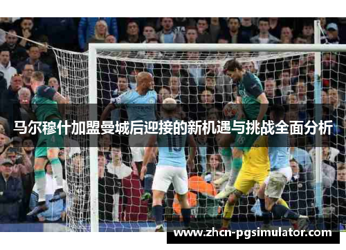 马尔穆什加盟曼城后迎接的新机遇与挑战全面分析 马尔穆什加盟曼城后迎接的新机遇与挑战全面分析