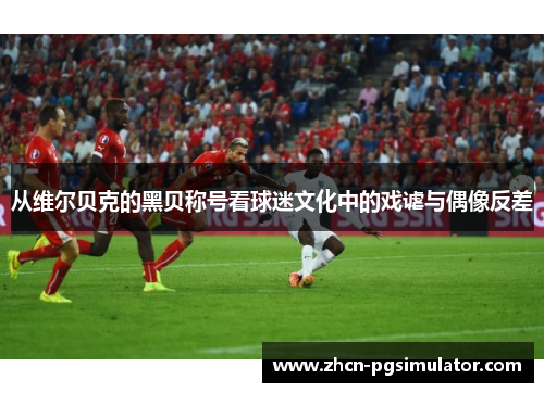 从维尔贝克的黑贝称号看球迷文化中的戏谑与偶像反差 从维尔贝克的黑贝称号看球迷文化中的戏谑与偶像反差