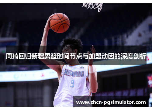 周琦回归新疆男篮时间节点与加盟动因的深度剖析
