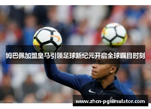 姆巴佩加盟皇马引领足球新纪元开启全球瞩目时刻