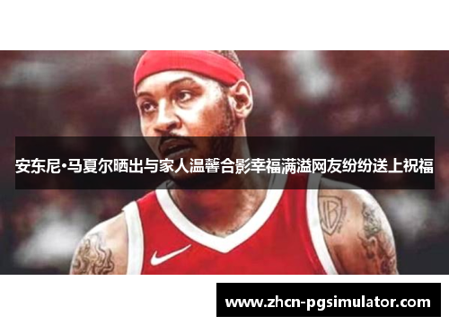 安东尼·马夏尔晒出与家人温馨合影幸福满溢网友纷纷送上祝福