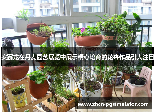 安赛龙在丹麦园艺展览中展示精心培育的花卉作品引人注目