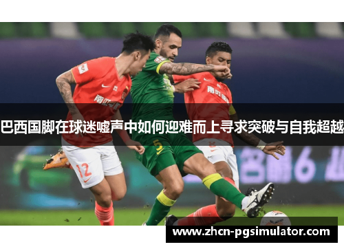 巴西国脚在球迷嘘声中如何迎难而上寻求突破与自我超越