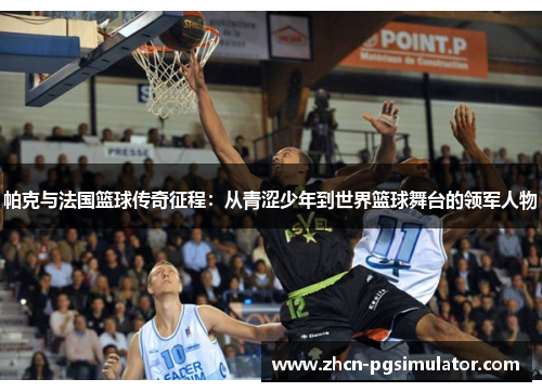 帕克与法国篮球传奇征程：从青涩少年到世界篮球舞台的领军人物