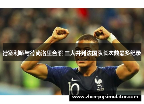 德塞利晒与德尚洛里合照 三人并列法国队长次数最多纪录 德塞利晒与德尚洛里合照 三人并列法国队长次数最多纪录