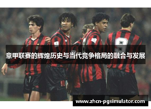 意甲联赛的辉煌历史与当代竞争格局的融合与发展 意甲联赛的辉煌历史与当代竞争格局的融合与发展